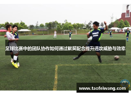 足球比赛中的团队协作如何通过默契配合提升进攻威胁与效率